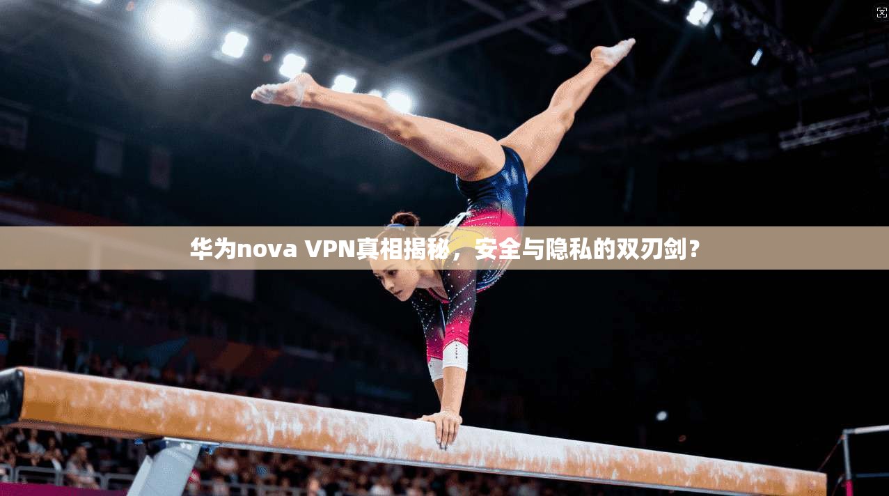 华为nova VPN真相揭秘,安全与隐私的双刃剑?