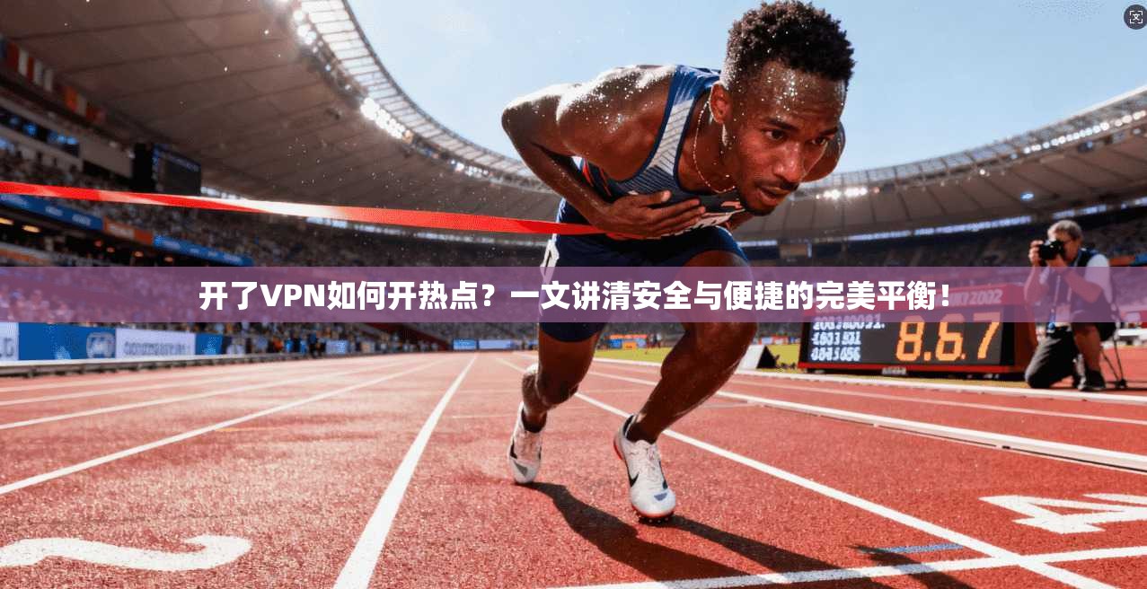 开了VPN如何开热点？一文讲清安全与便捷的完美平衡！