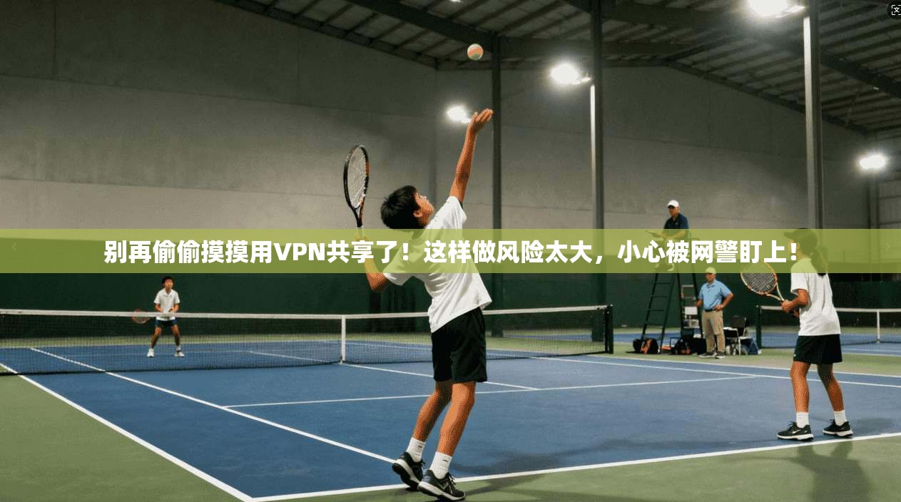 别再偷偷摸摸用VPN共享了！这样做风险太大，小心被网警盯上！
