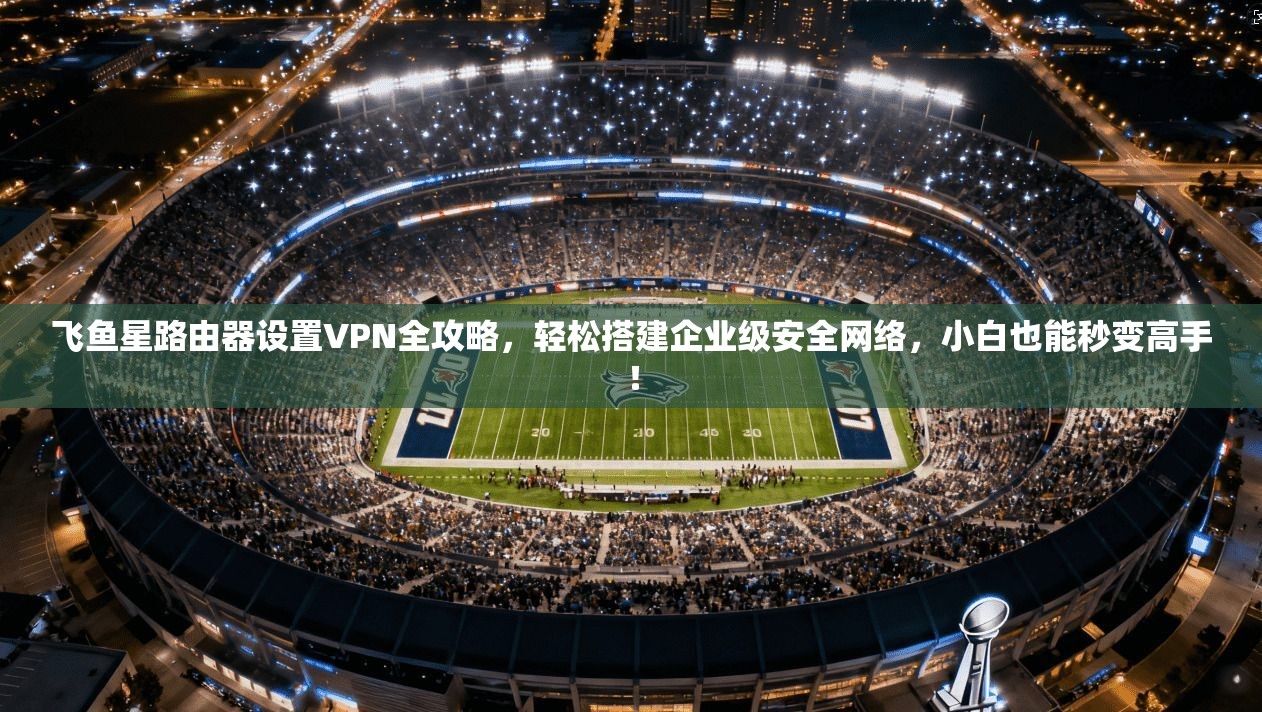 飞鱼星路由器设置VPN全攻略，轻松搭建企业级安全网络，小白也能秒变高手！