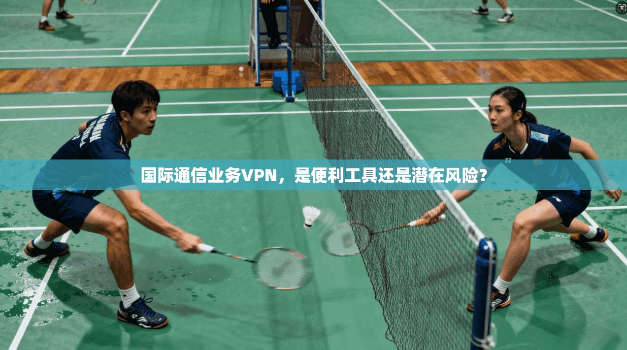 国际通信业务VPN,是便利工具还是潜在风险?