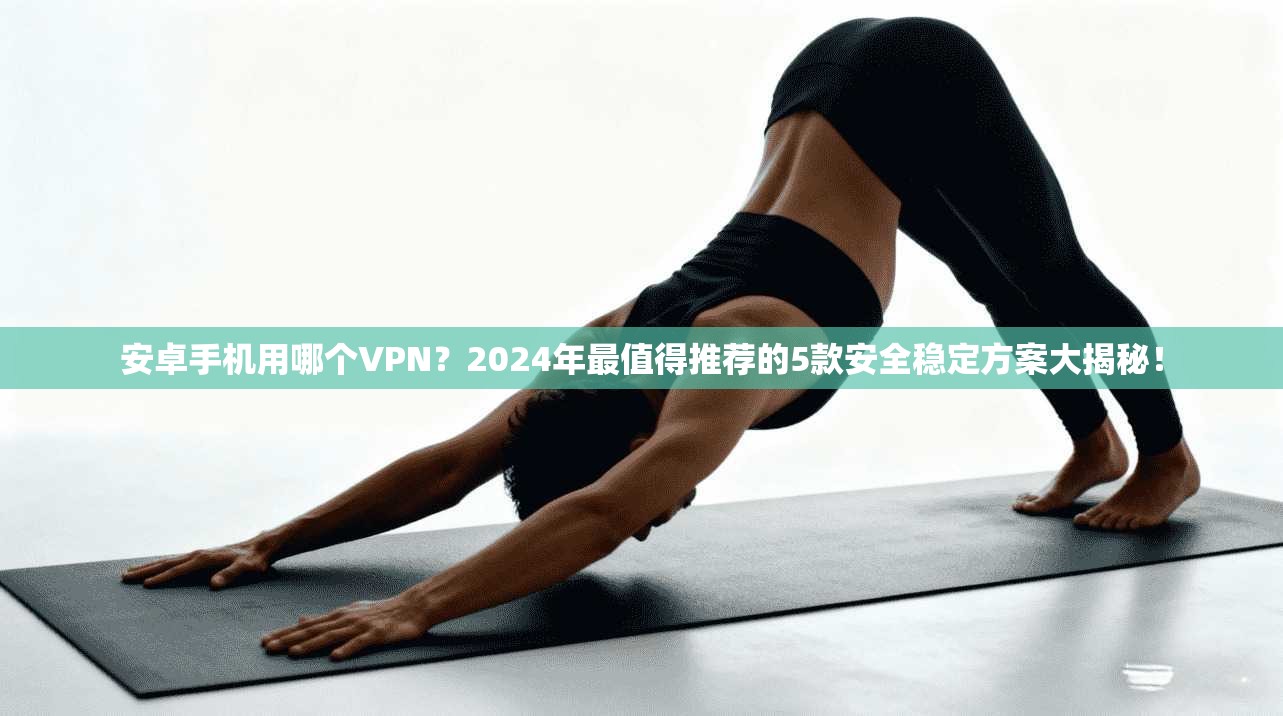 安卓手机用哪个VPN？2024年最值得推荐的5款安全稳定方案大揭秘！