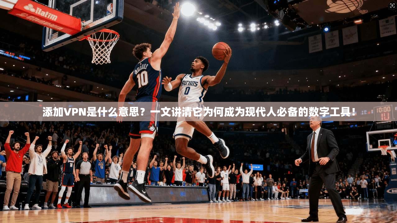 添加VPN是什么意思？一文讲清它为何成为现代人必备的数字工具！