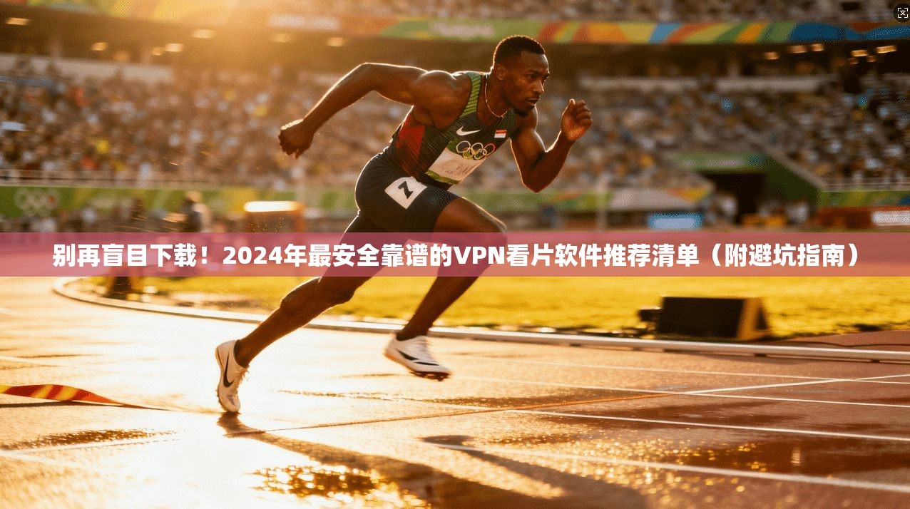 别再盲目下载！2024年最安全靠谱的VPN看片软件推荐清单（附避坑指南）