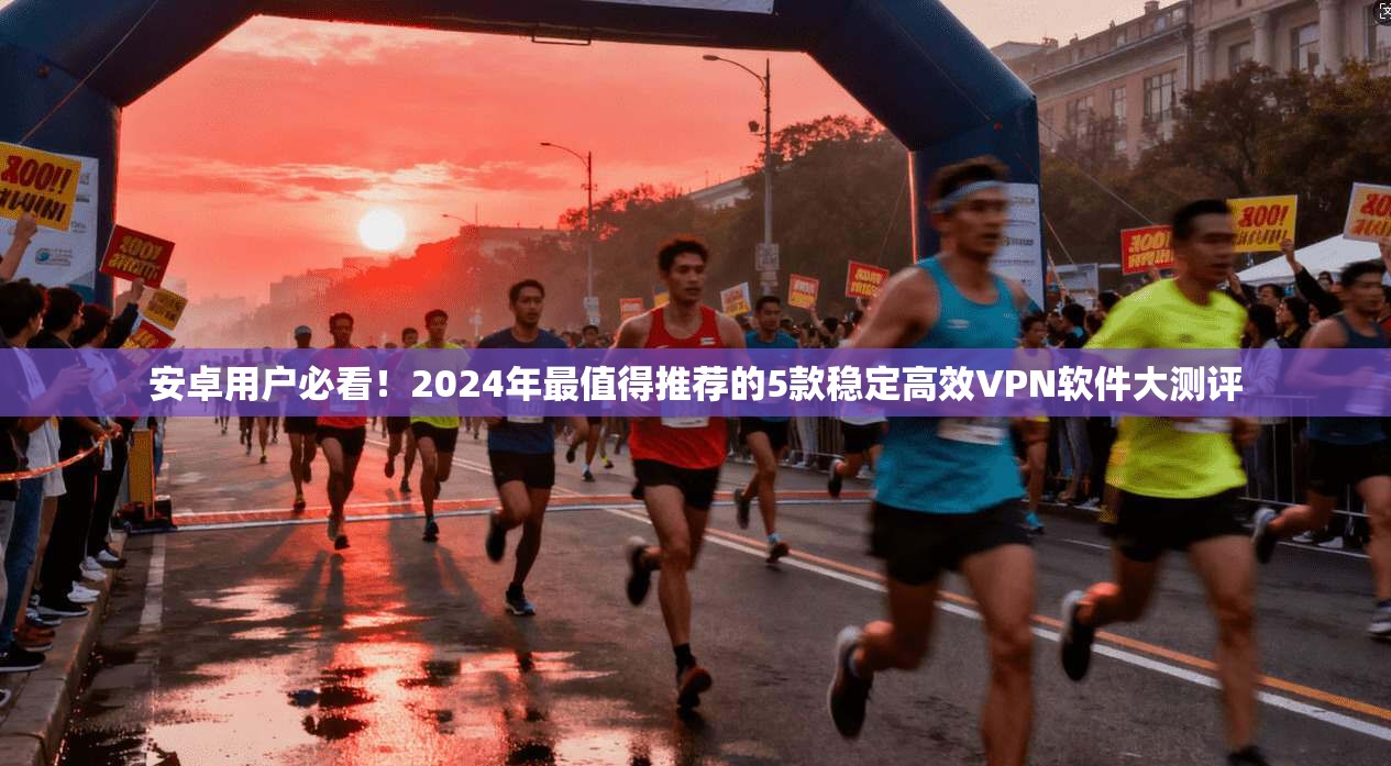 安卓用户必看！2024年最值得推荐的5款稳定高效VPN软件大测评
