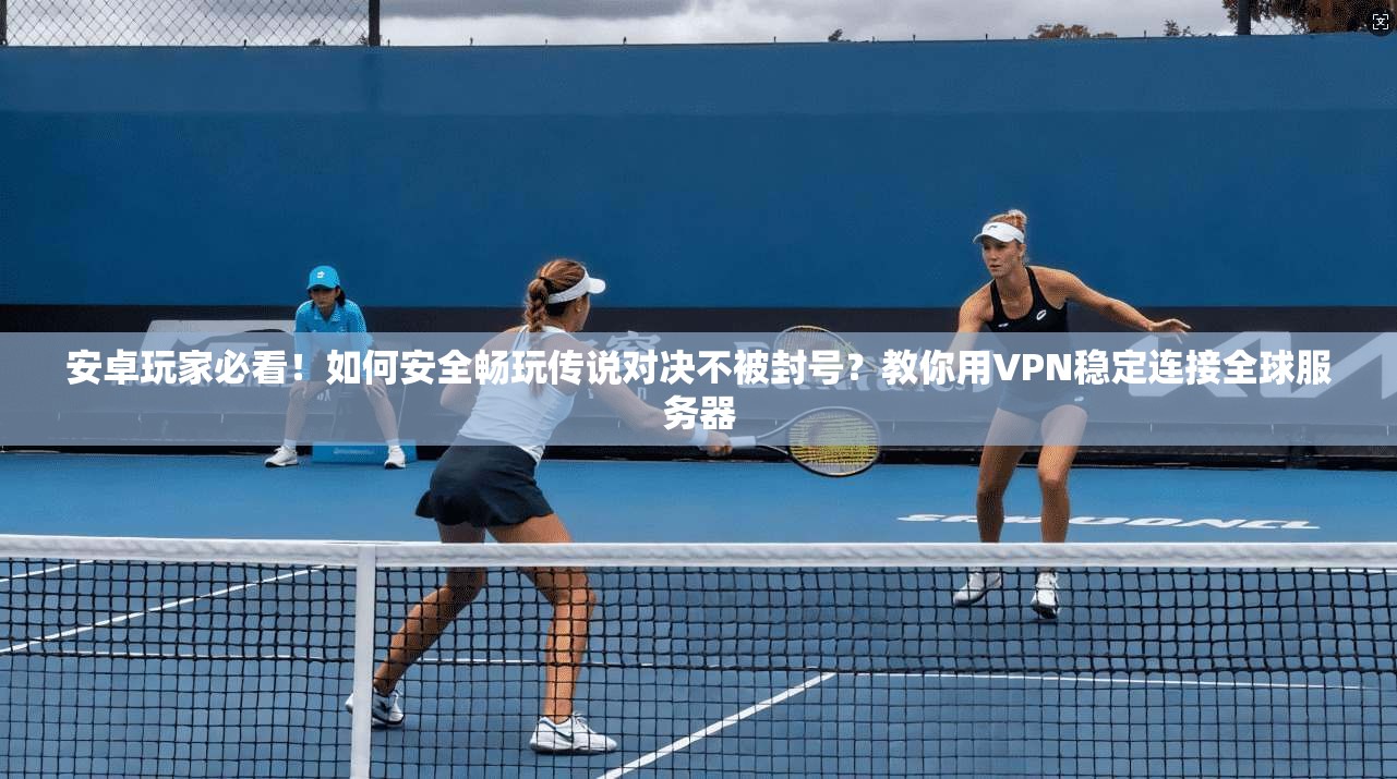安卓玩家必看！如何安全畅玩传说对决不被封号？教你用VPN稳定连接全球服务器