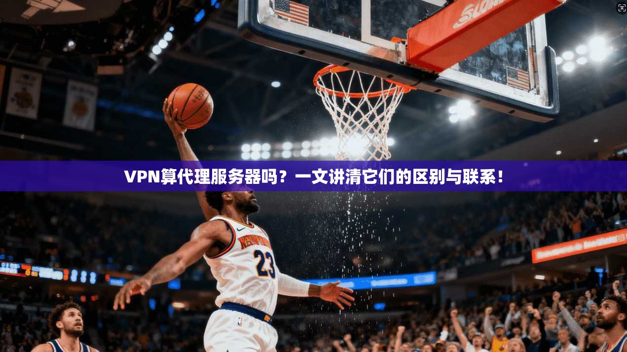 VPN算代理服务器吗?一文讲清它们的区别与联系!