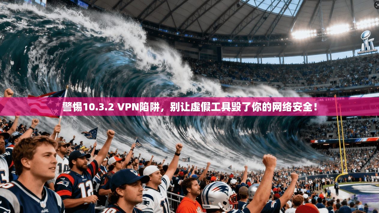 警惕10.3.2 VPN陷阱，别让虚假工具毁了你的网络安全！