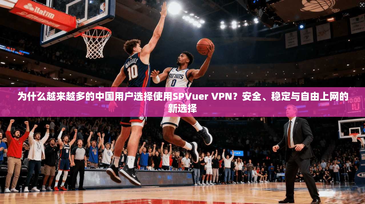 为什么越来越多的中国用户选择使用SPVuer VPN？安全、稳定与自由上网的新选择