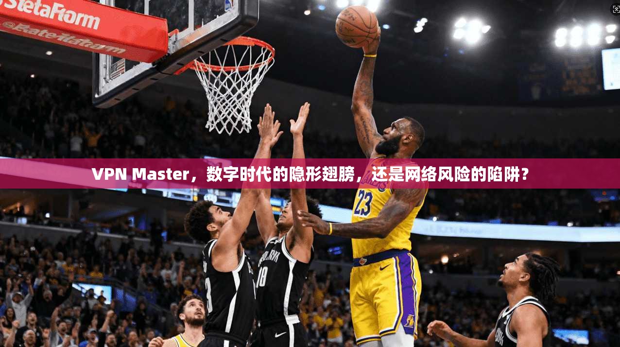 VPN Master，数字时代的隐形翅膀，还是网络风险的陷阱？