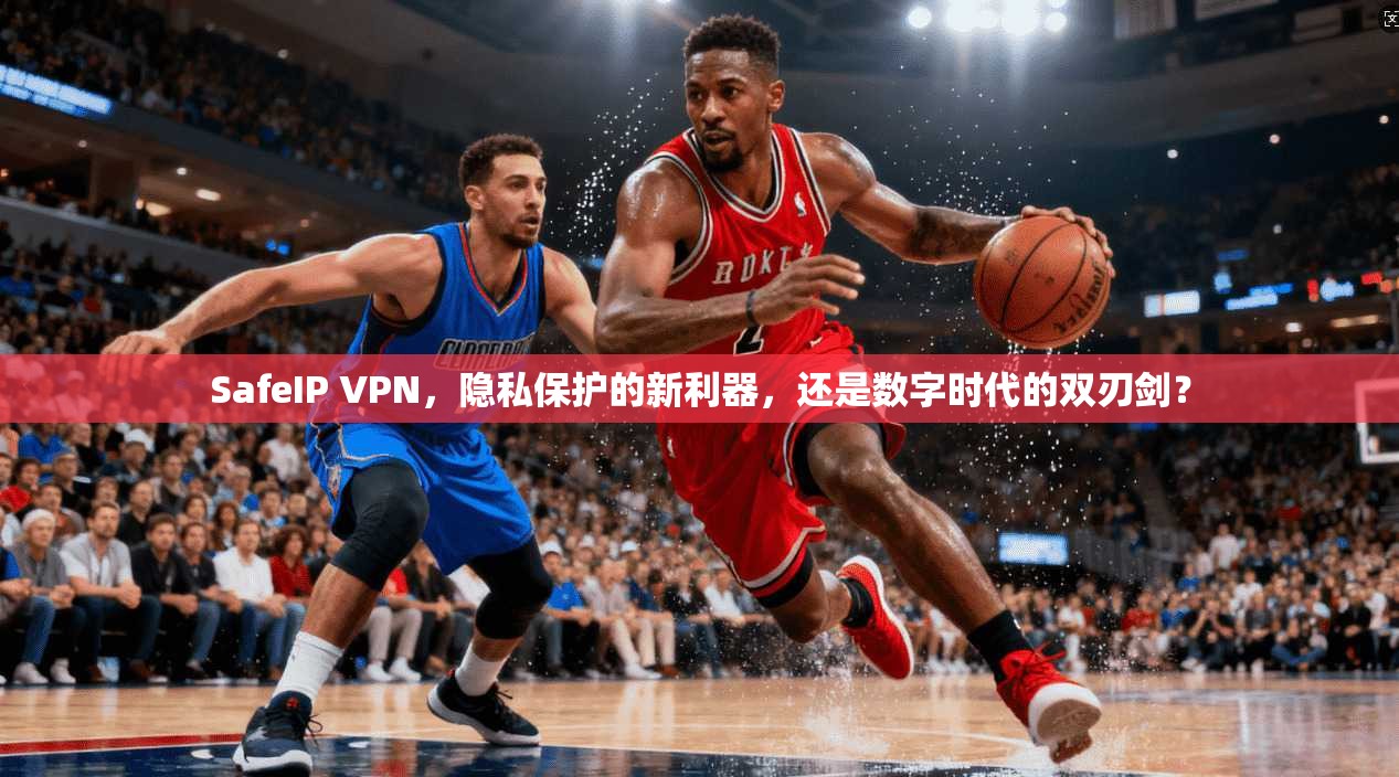 SafeIP VPN，隐私保护的新利器，还是数字时代的双刃剑？