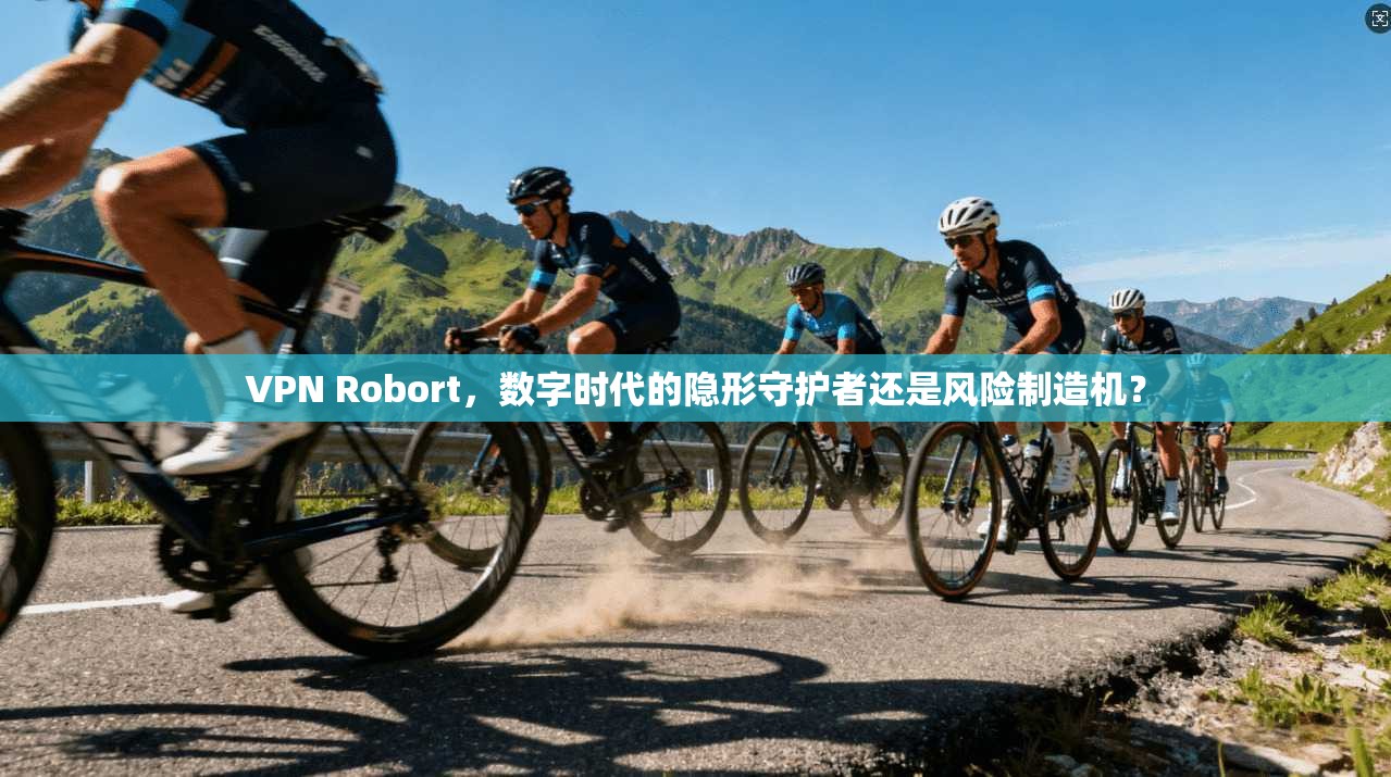 VPN Robort，数字时代的隐形守护者还是风险制造机？