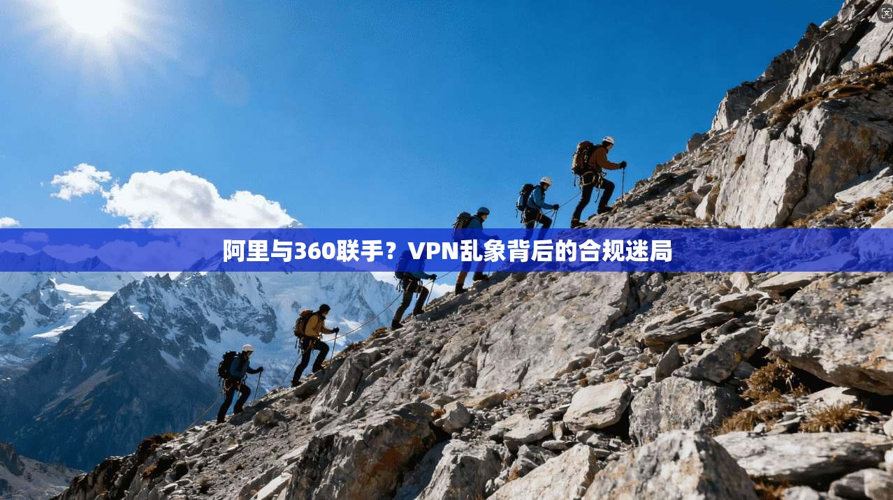 阿里与360联手？VPN乱象背后的合规迷局