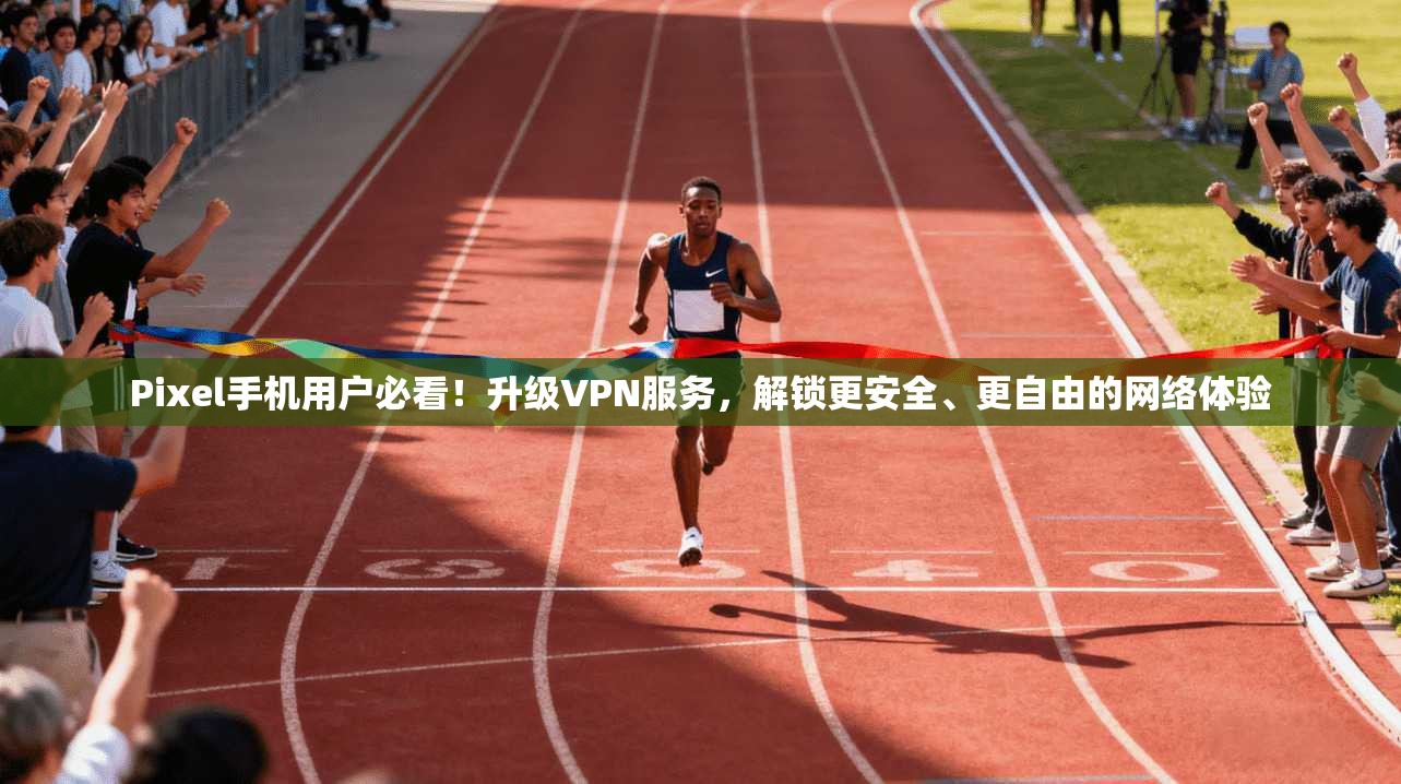 Pixel手机用户必看！升级VPN服务，解锁更安全、更自由的网络体验
