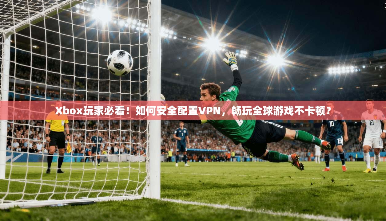 Xbox玩家必看！如何安全配置VPN，畅玩全球游戏不卡顿？