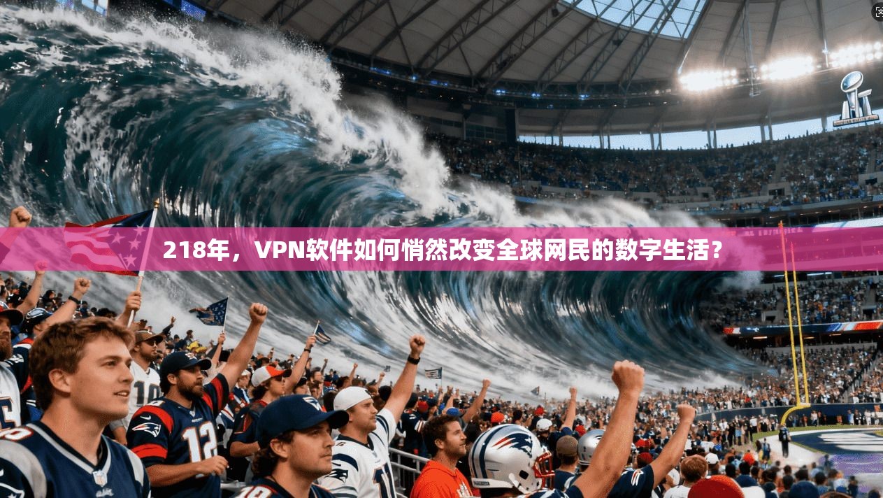 218年，VPN软件如何悄然改变全球网民的数字生活？