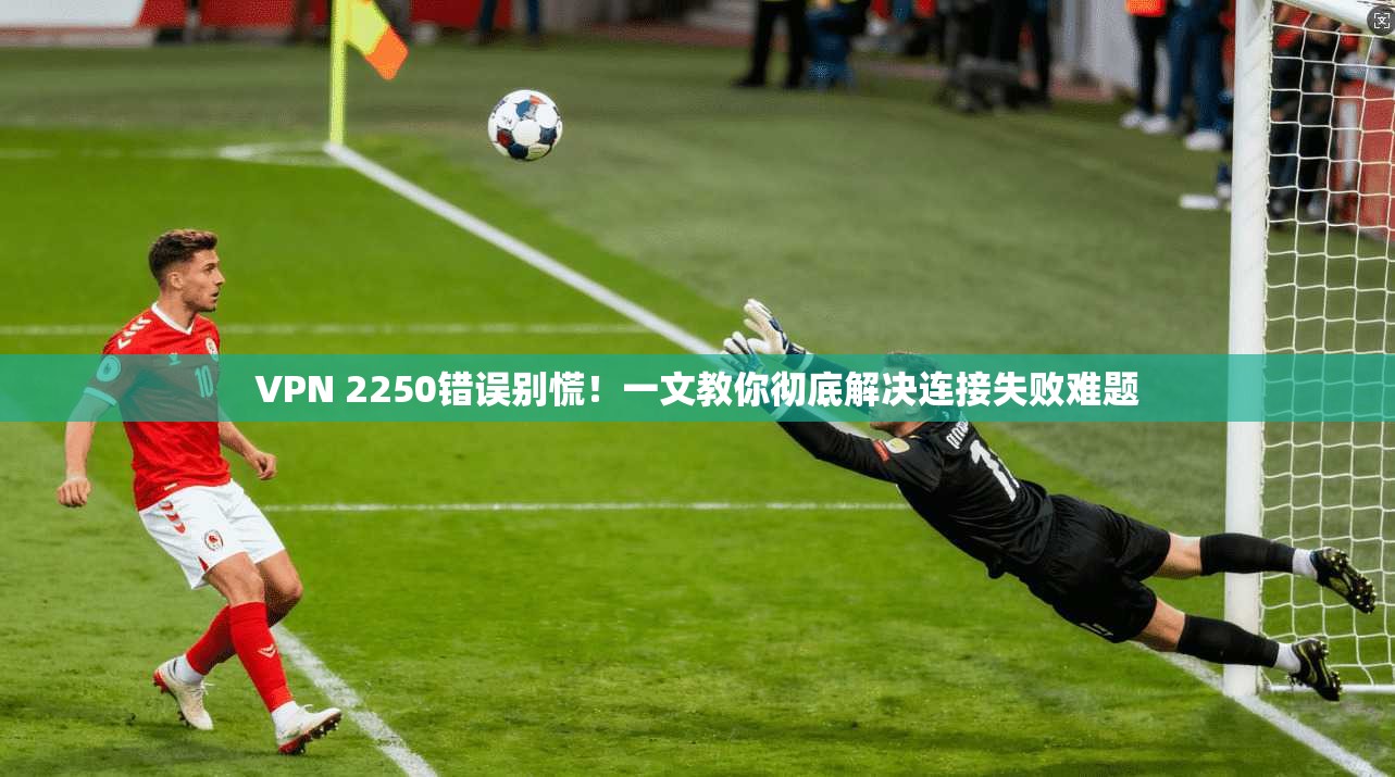 VPN 2250错误别慌！一文教你彻底解决连接失败难题