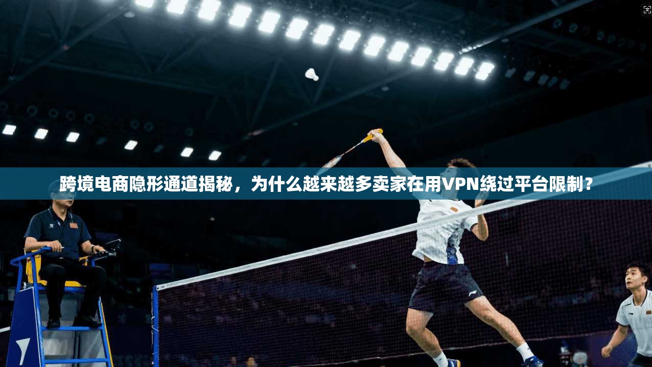 跨境电商隐形通道揭秘，为什么越来越多卖家在用VPN绕过平台限制？