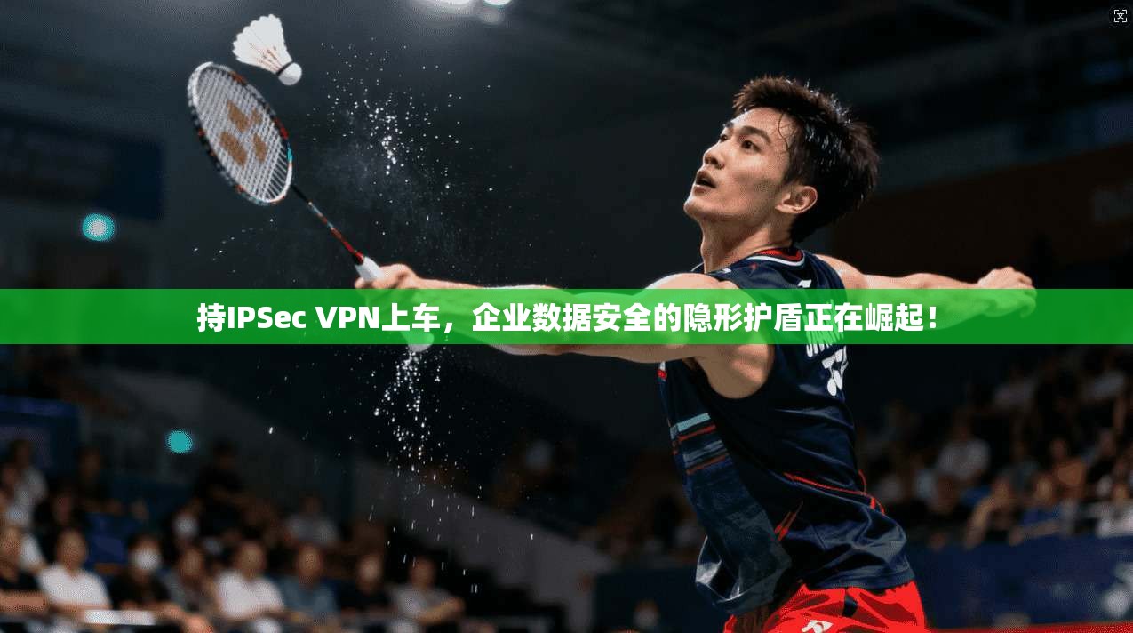 持IPSec VPN上车，企业数据安全的隐形护盾正在崛起！