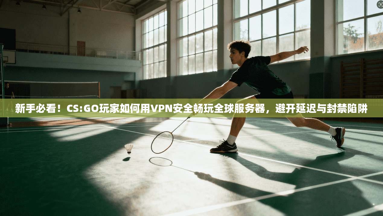 新手必看！CS:GO玩家如何用VPN安全畅玩全球服务器，避开延迟与封禁陷阱