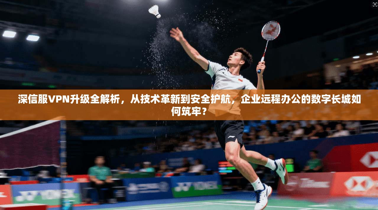 深信服VPN升级全解析，从技术革新到安全护航，企业远程办公的数字长城如何筑牢？