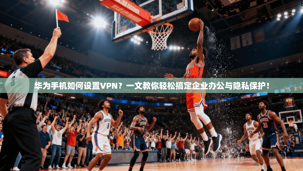 华为手机如何设置VPN?一文教你轻松搞定企业办公与隐私保护!