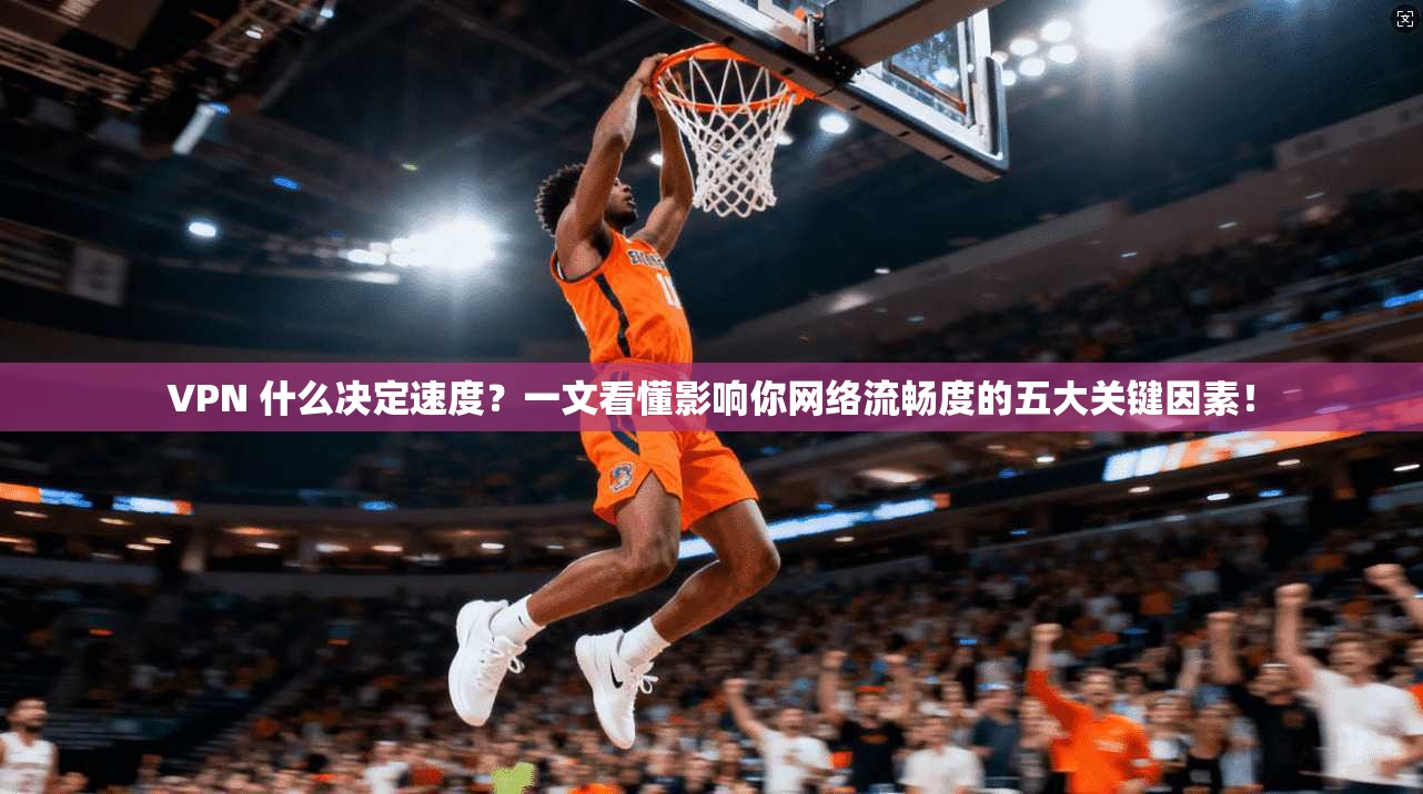 VPN 什么决定速度？一文看懂影响你网络流畅度的五大关键因素！