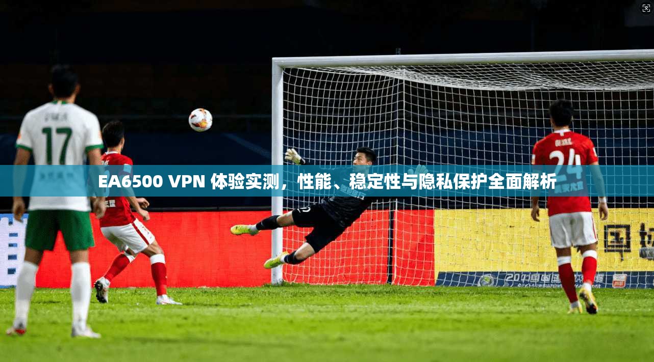 EA6500 VPN 体验实测,性能、稳定性与隐私保护全面解析