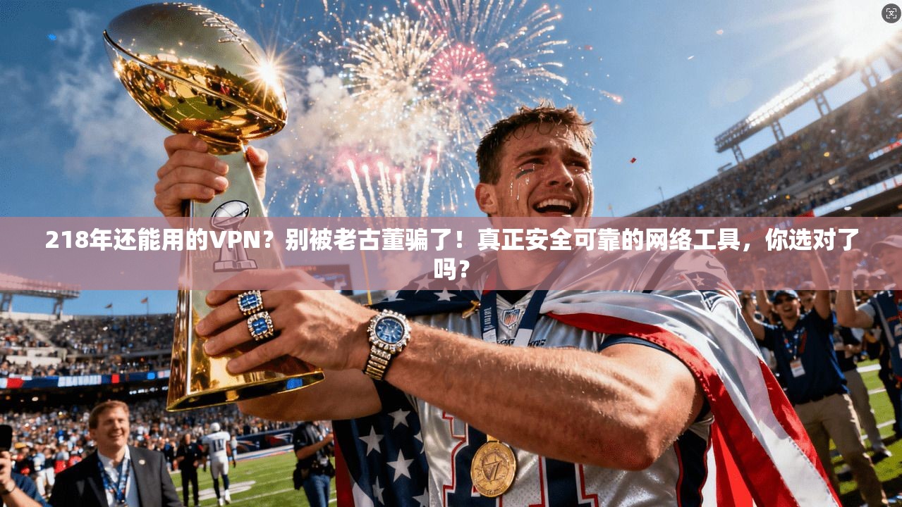 218年还能用的VPN？别被老古董骗了！真正安全可靠的网络工具，你选对了吗？