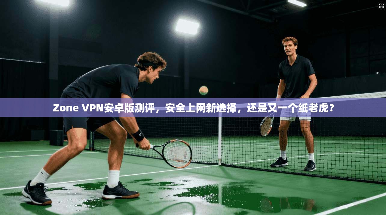 Zone VPN安卓版测评,安全上网新选择,还是又一个纸老虎?