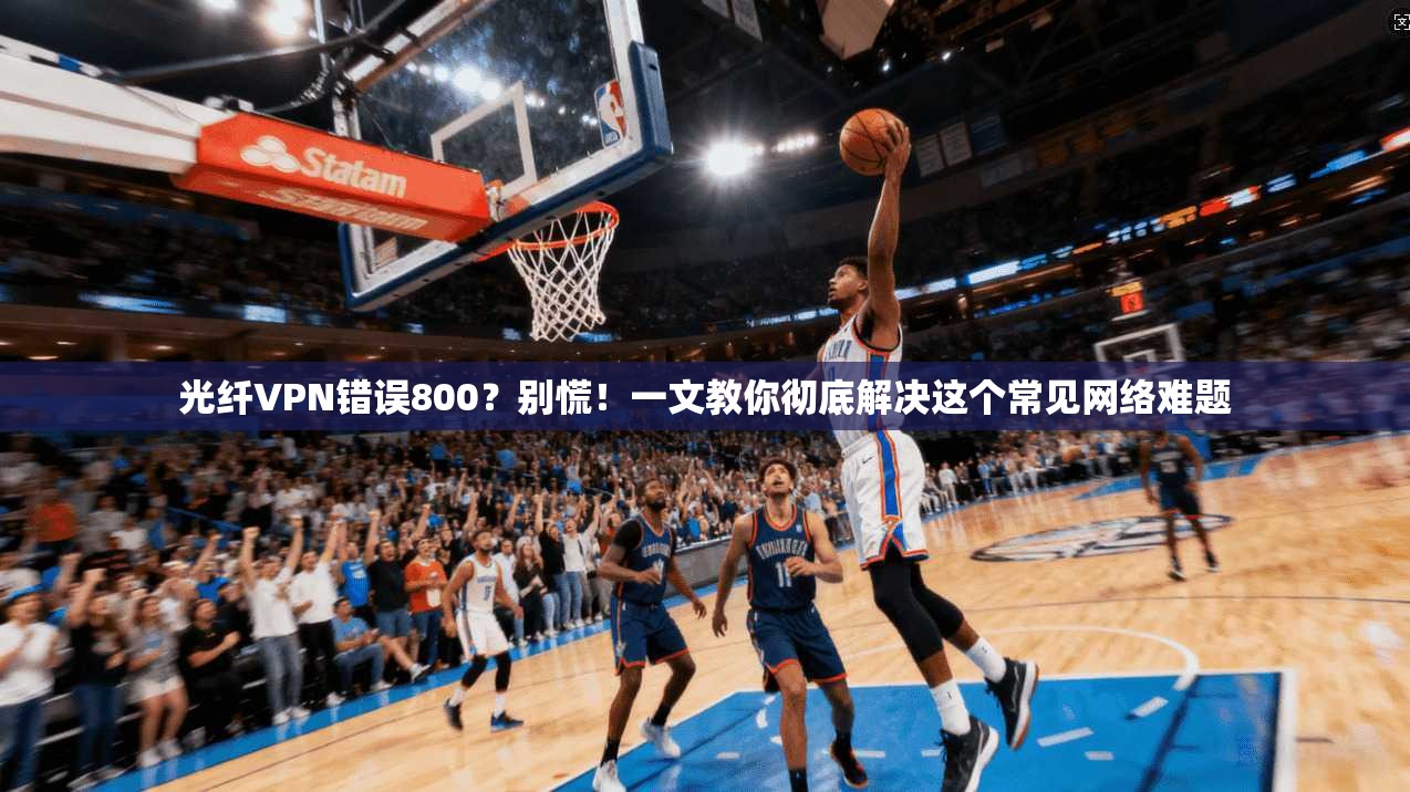 光纤VPN错误800?别慌!一文教你彻底解决这个常见网络难题