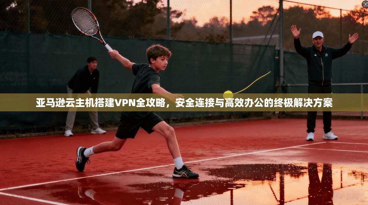 亚马逊云主机搭建VPN全攻略,安全连接与高效办公的终极解决方案