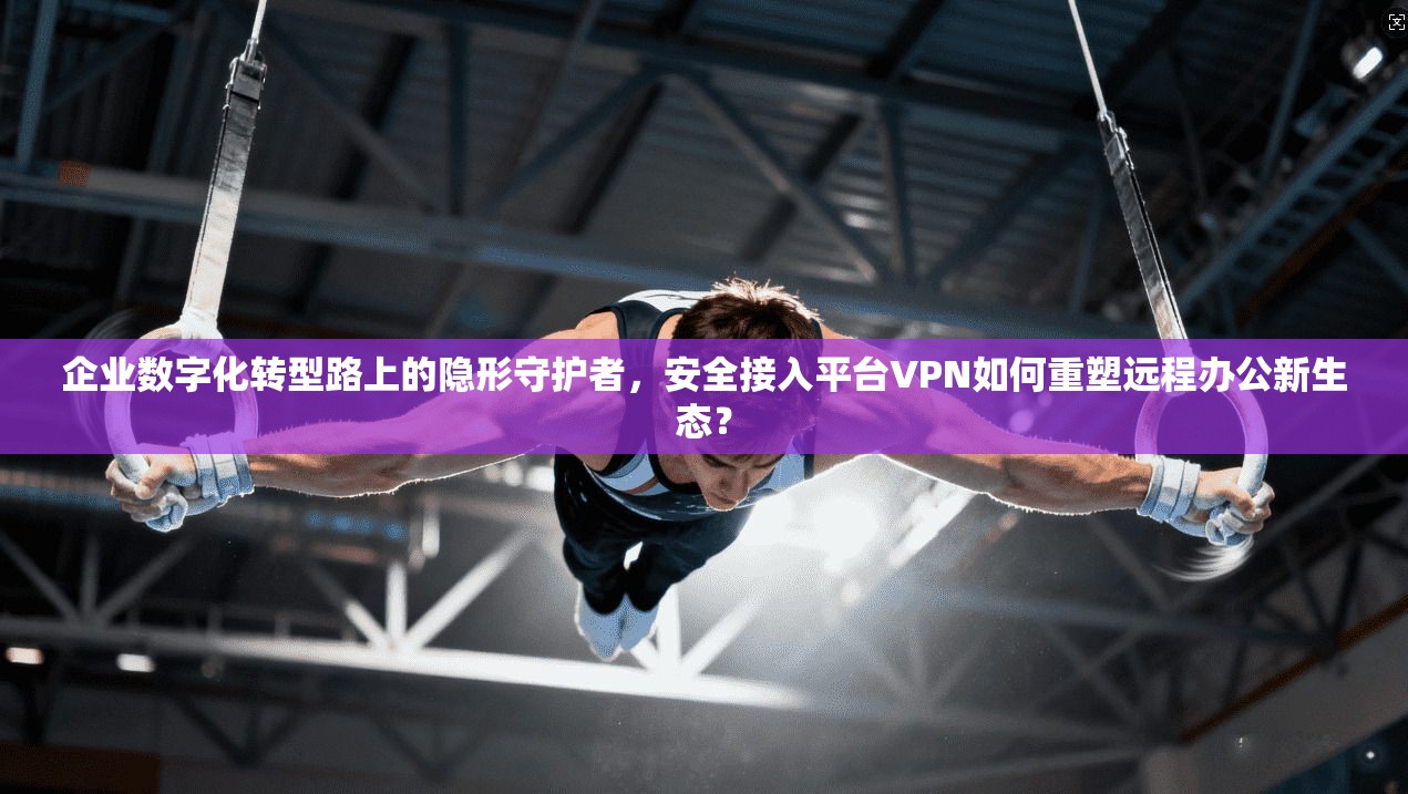 企业数字化转型路上的隐形守护者,安全接入平台VPN如何重塑远程办公新生态?