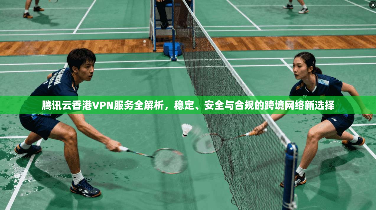 腾讯云香港VPN服务全解析，稳定、安全与合规的跨境网络新选择