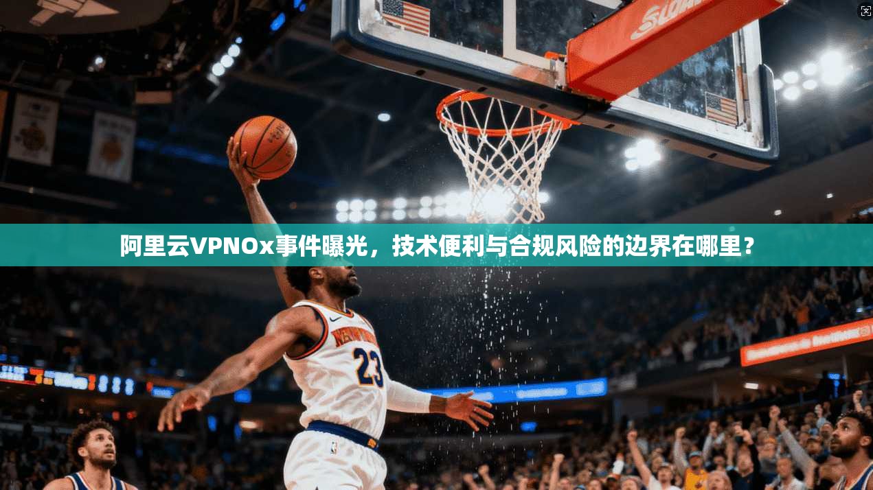 阿里云VPNOx事件曝光,技术便利与合规风险的边界在哪里?