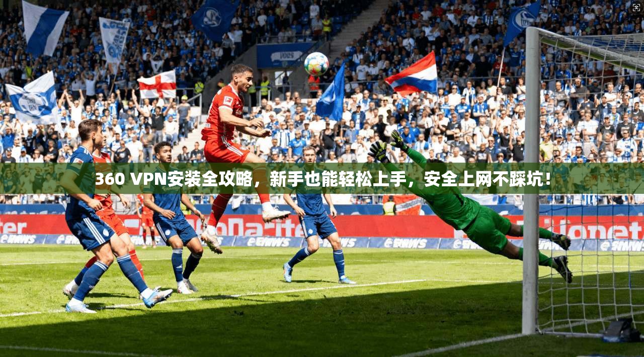 360 VPN安装全攻略，新手也能轻松上手，安全上网不踩坑！