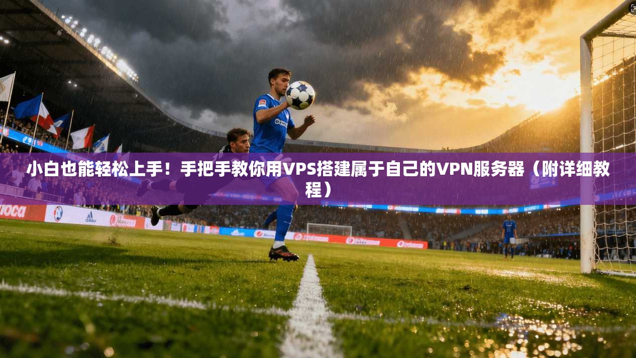 小白也能轻松上手！手把手教你用VPS搭建属于自己的VPN服务器（附详细教程）
