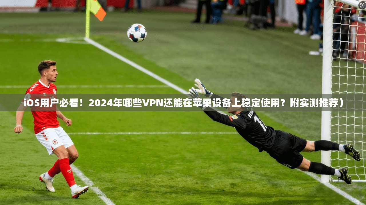 iOS用户必看！2024年哪些VPN还能在苹果设备上稳定使用？附实测推荐）