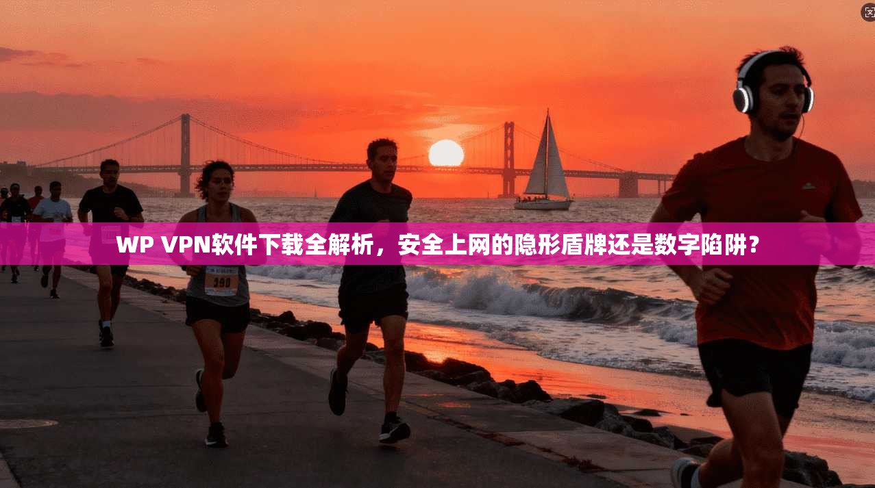 WP VPN软件下载全解析，安全上网的隐形盾牌还是数字陷阱？