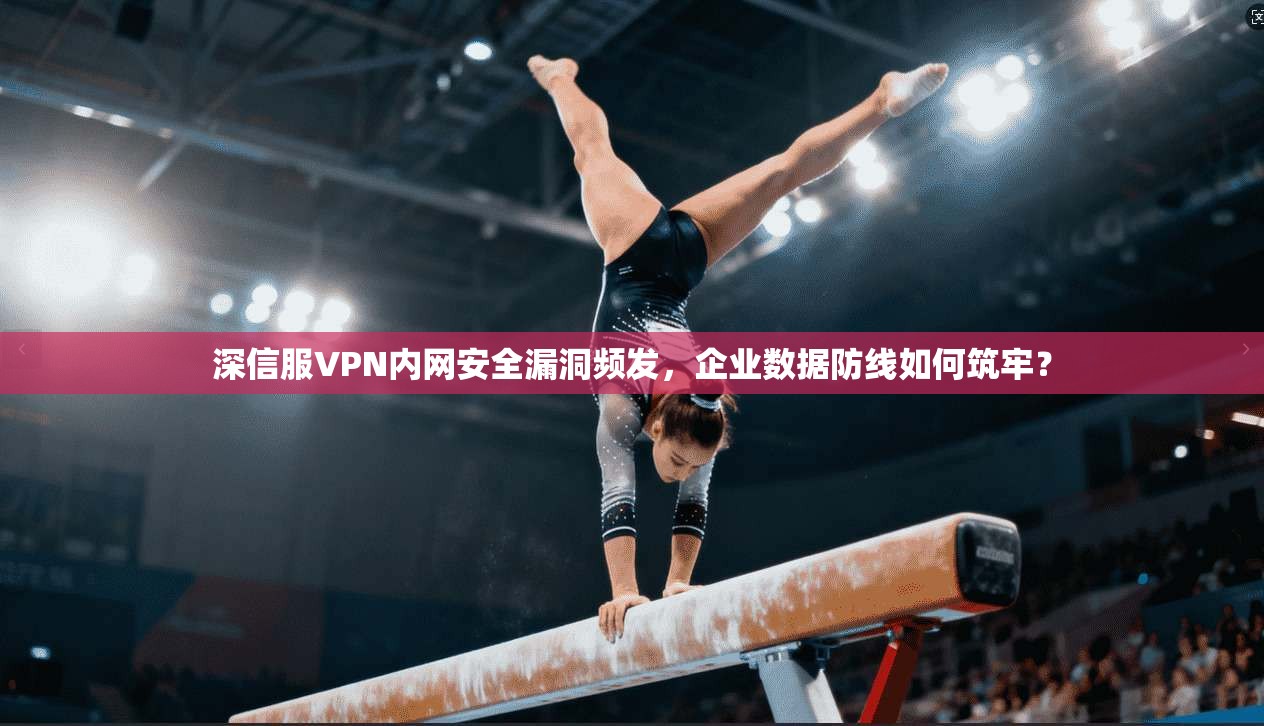 深信服VPN内网安全漏洞频发，企业数据防线如何筑牢？
