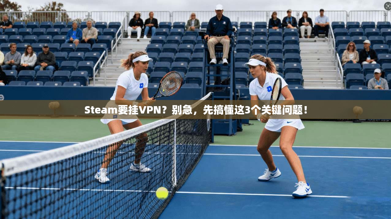 Steam要挂VPN？别急，先搞懂这3个关键问题！