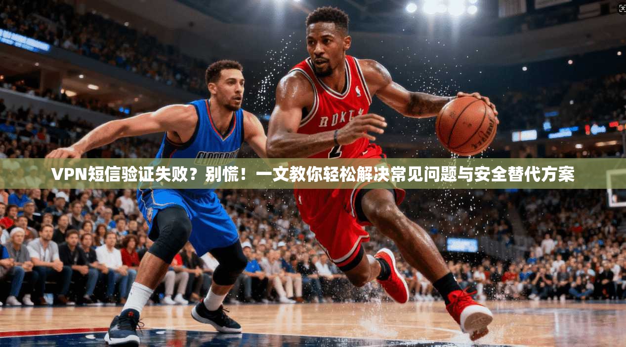 VPN短信验证失败?别慌!一文教你轻松解决常见问题与安全替代方案