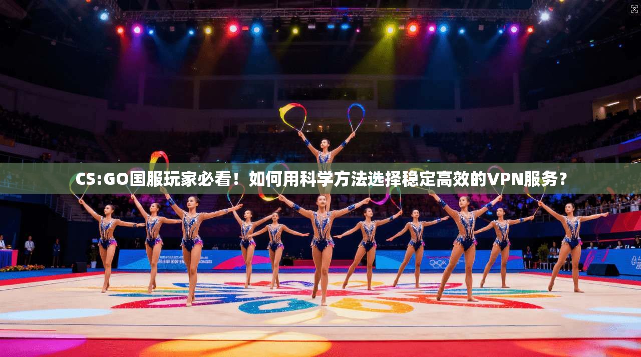 CS:GO国服玩家必看！如何用科学方法选择稳定高效的VPN服务？