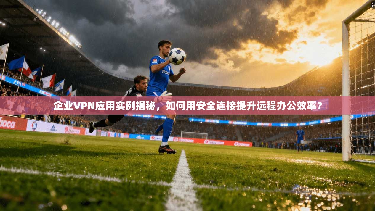 企业VPN应用实例揭秘，如何用安全连接提升远程办公效率？