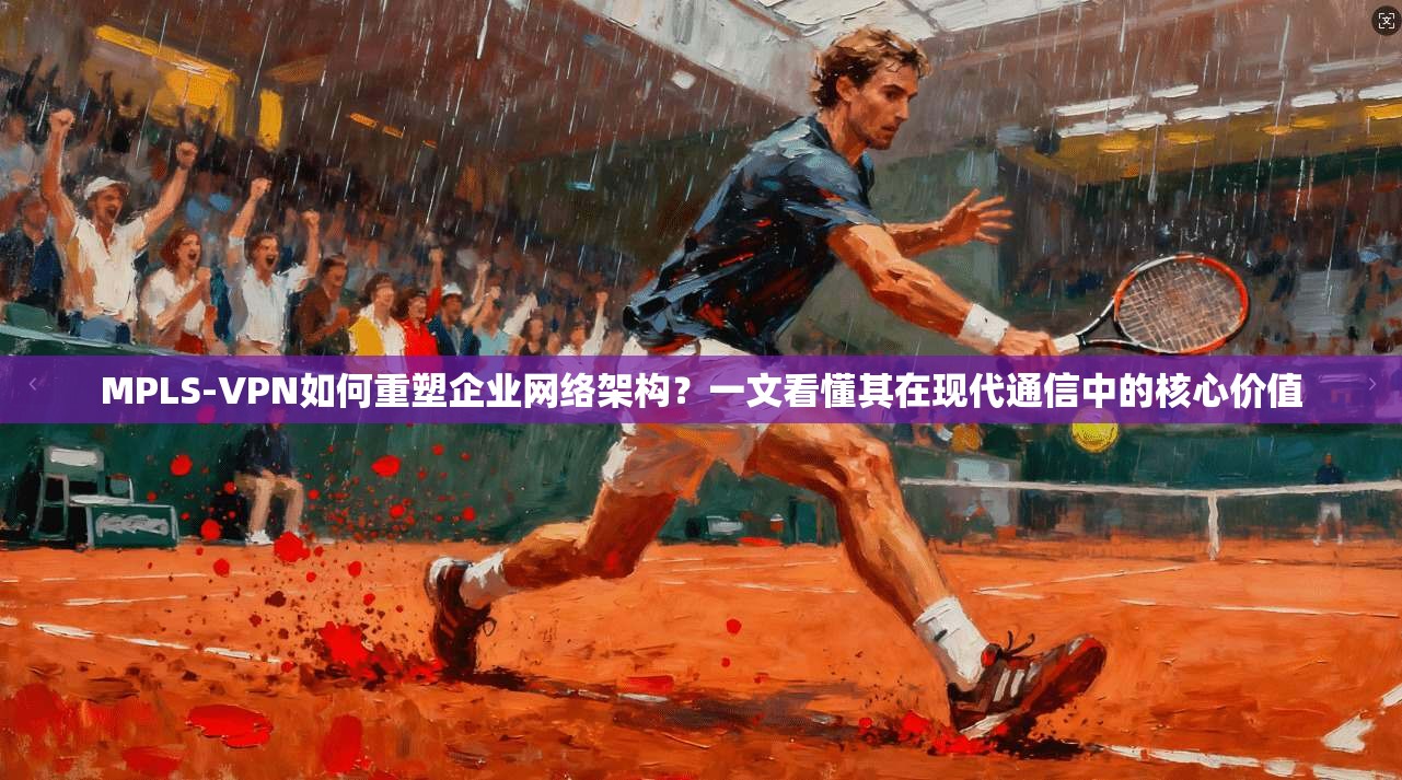 MPLS-VPN如何重塑企业网络架构?一文看懂其在现代通信中的核心价值