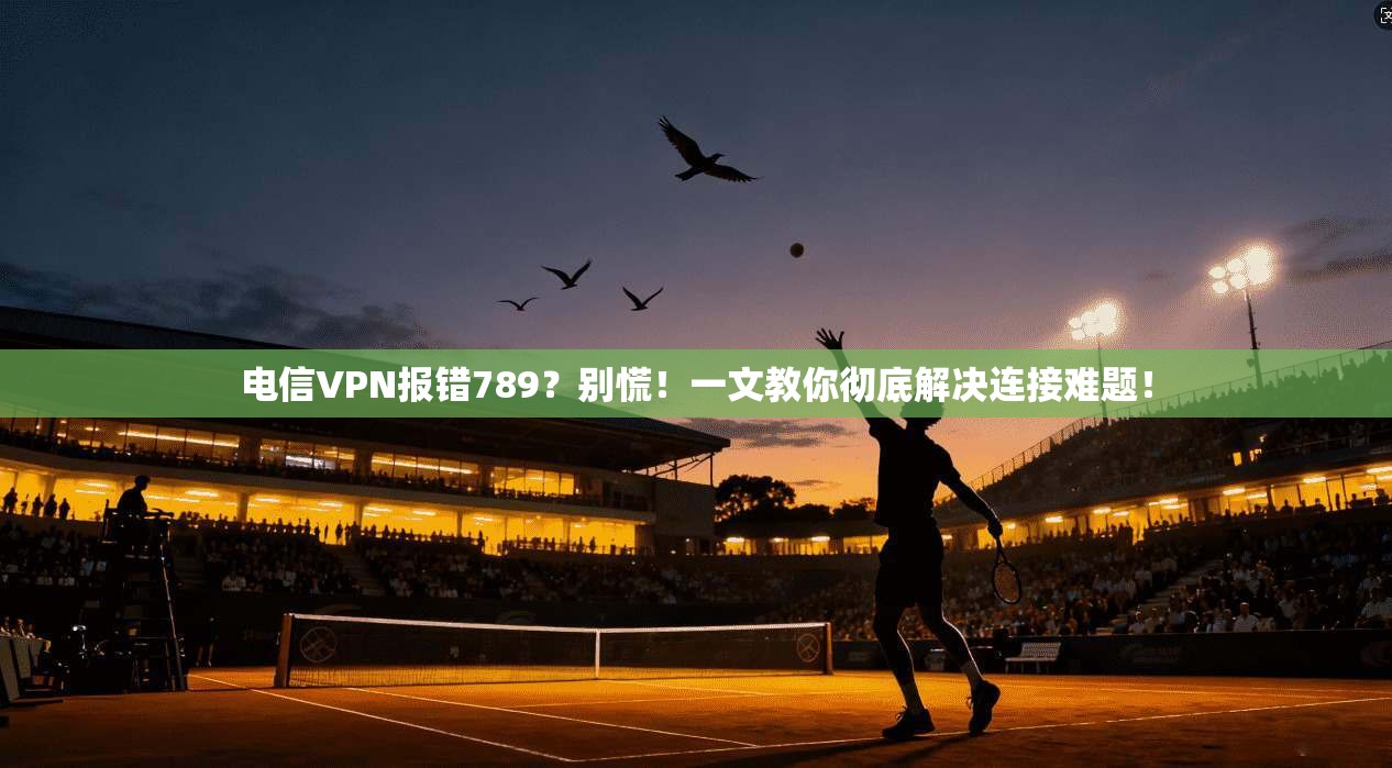 电信VPN报错789?别慌!一文教你彻底解决连接难题!