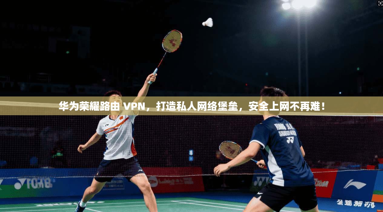 华为荣耀路由 VPN,打造私人网络堡垒,安全上网不再难!