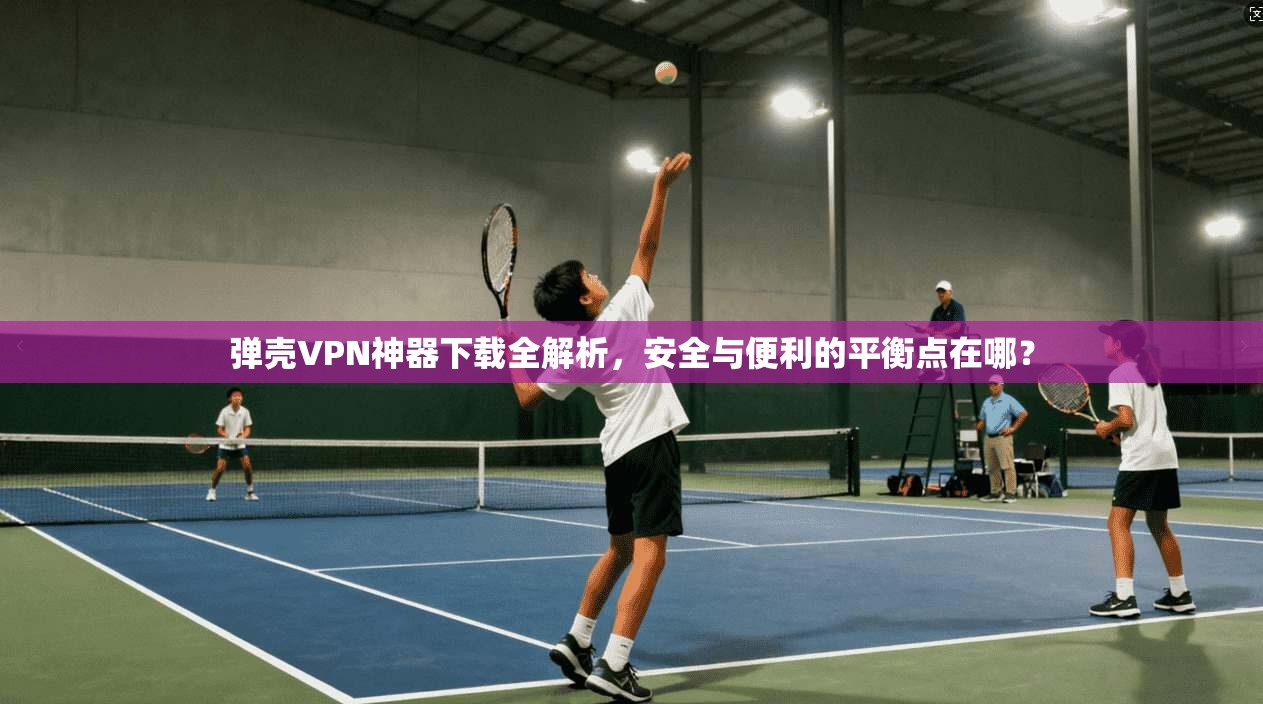 弹壳VPN神器下载全解析，安全与便利的平衡点在哪？