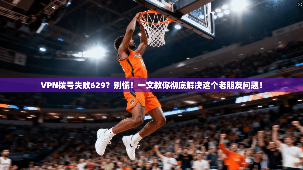 VPN拨号失败629？别慌！一文教你彻底解决这个老朋友问题！