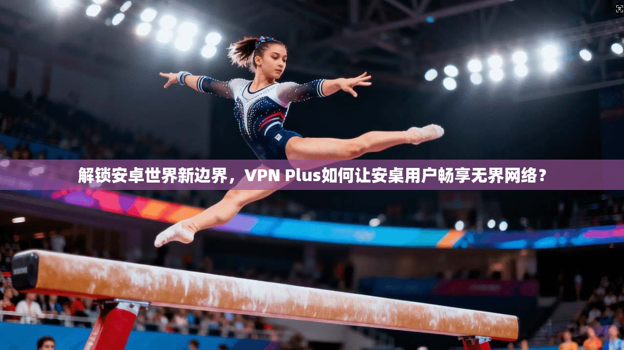 解锁安卓世界新边界，VPN Plus如何让安桌用户畅享无界网络？